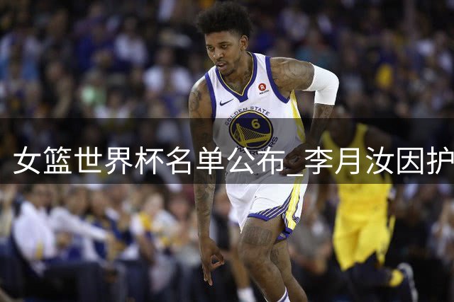 女篮世界杯名单公布 李月汝因护照问题缺阵引关注